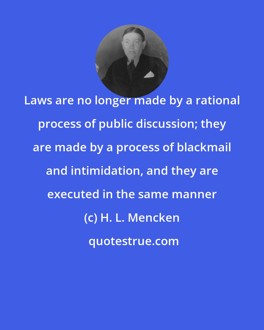 H. L. Mencken: Laws are no longer made by a rational process of public discussion; they are made by a process of blackmail and intimidation, and they are executed in the same manner