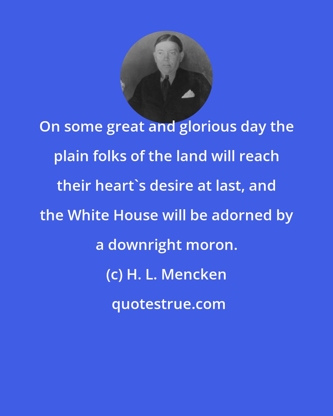 H. L. Mencken: On some great and glorious day the plain folks of the land will reach their heart's desire at last, and the White House will be adorned by a downright moron.