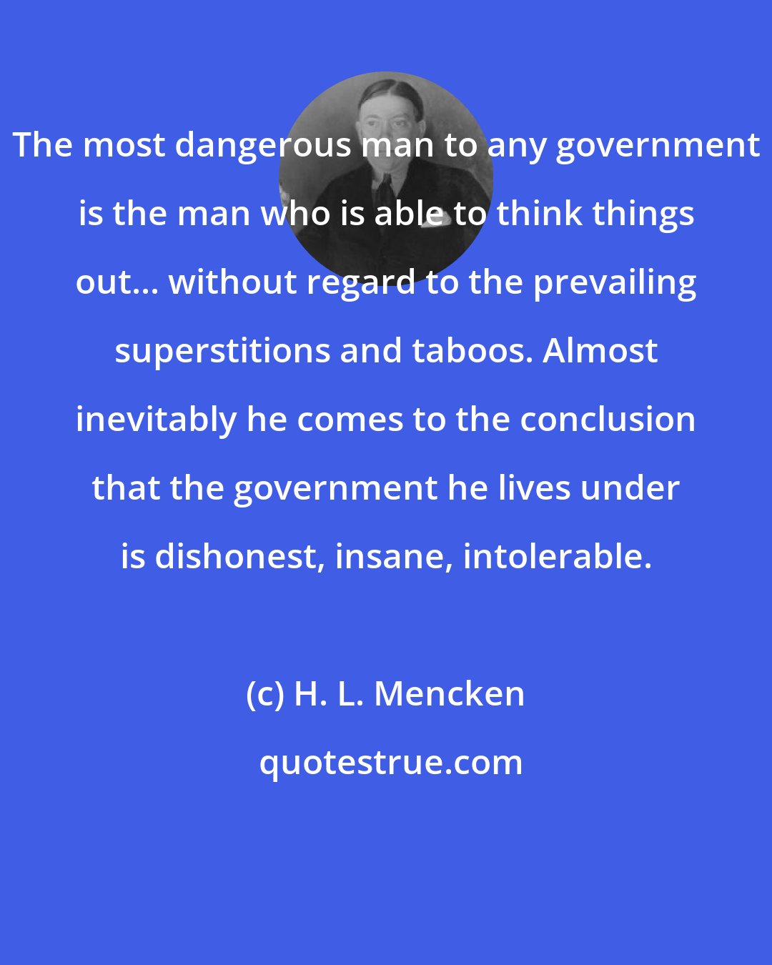 H. L. Mencken: The most dangerous man to any government is the man who is able to think things out... without regard to the prevailing superstitions and taboos. Almost inevitably he comes to the conclusion that the government he lives under is dishonest, insane, intolerable.