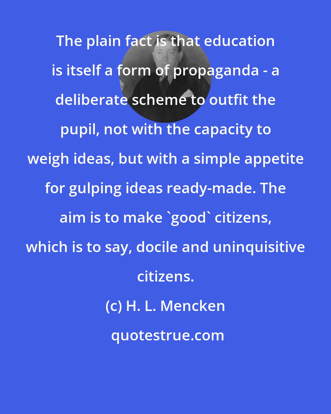 H. L. Mencken: The plain fact is that education is itself a form of propaganda - a deliberate scheme to outfit the pupil, not with the capacity to weigh ideas, but with a simple appetite for gulping ideas ready-made. The aim is to make 'good' citizens, which is to say, docile and uninquisitive citizens.