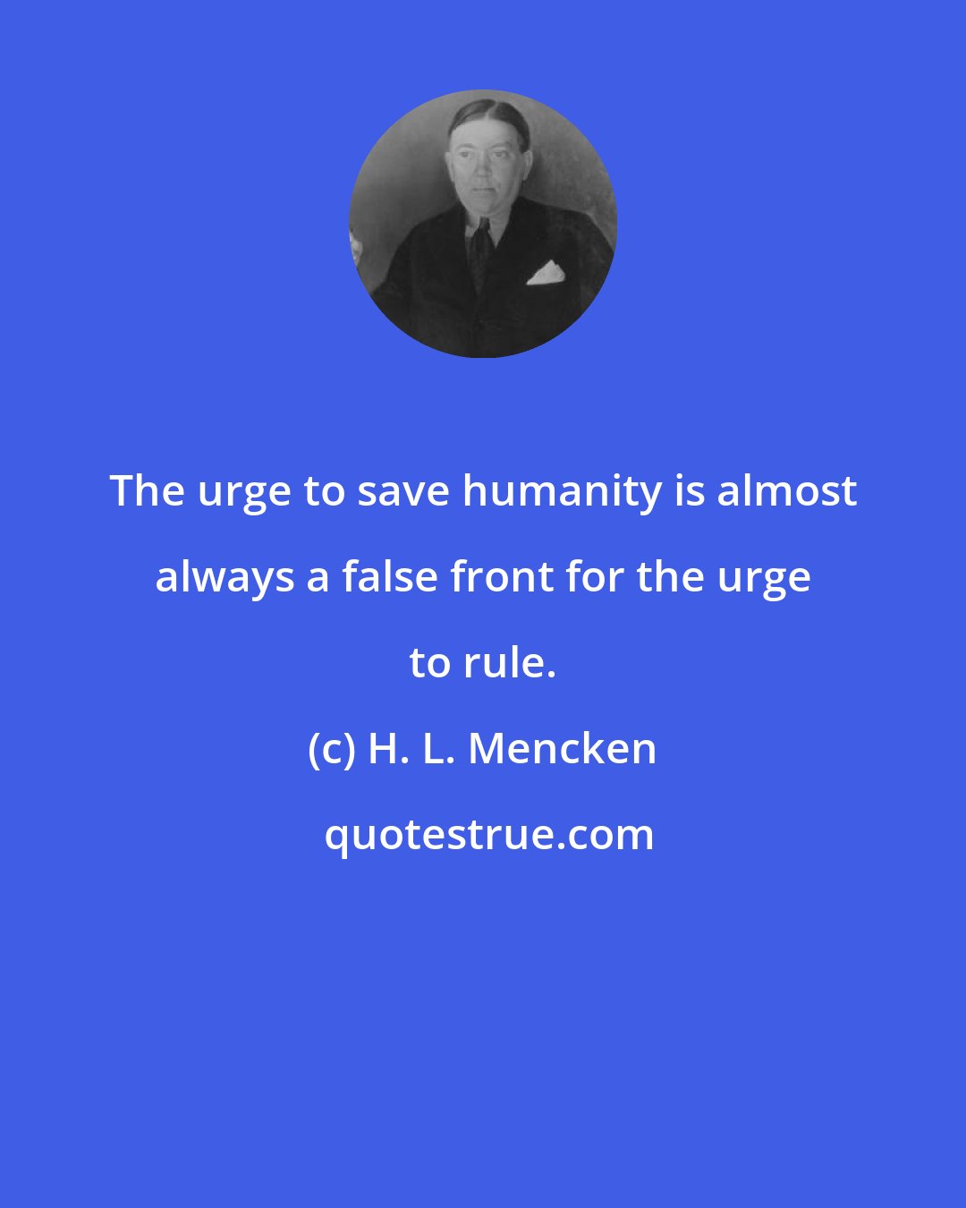 H. L. Mencken: The urge to save humanity is almost always a false front for the urge to rule.