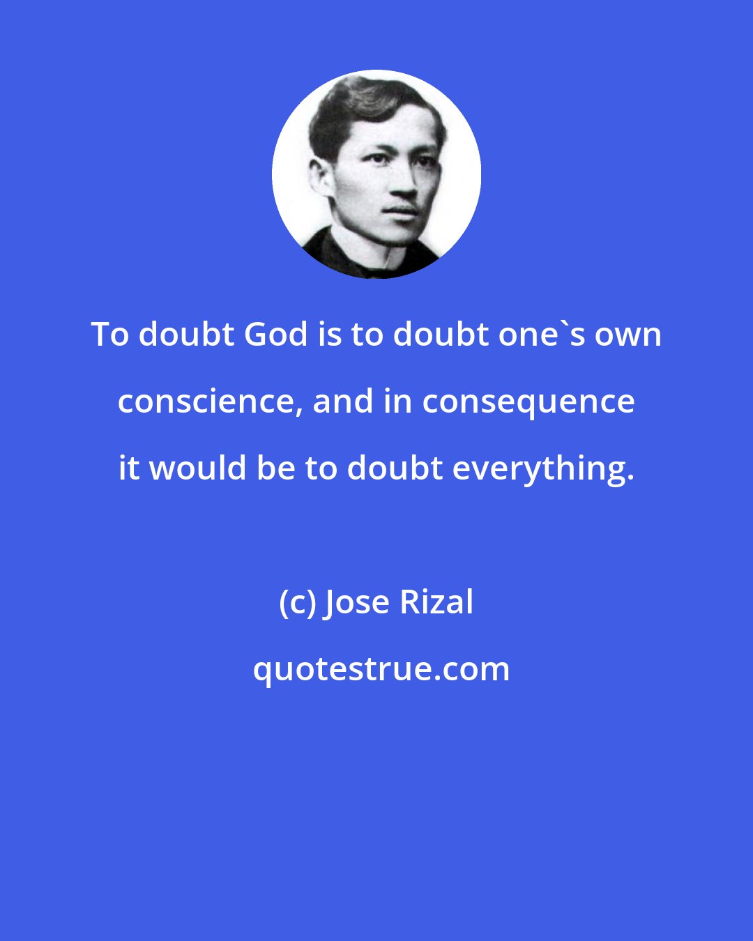 Jose Rizal: To doubt God is to doubt one's own conscience, and in consequence it would be to doubt everything.