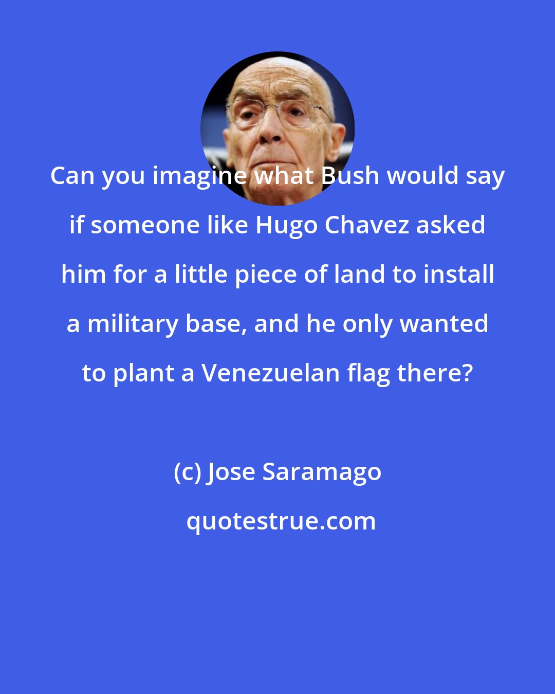 Jose Saramago: Can you imagine what Bush would say if someone like Hugo Chavez asked him for a little piece of land to install a military base, and he only wanted to plant a Venezuelan flag there?