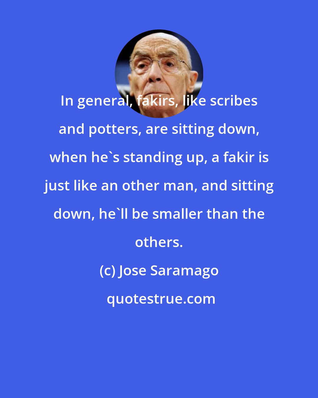 Jose Saramago: In general, fakirs, like scribes and potters, are sitting down, when he's standing up, a fakir is just like an other man, and sitting down, he'll be smaller than the others.