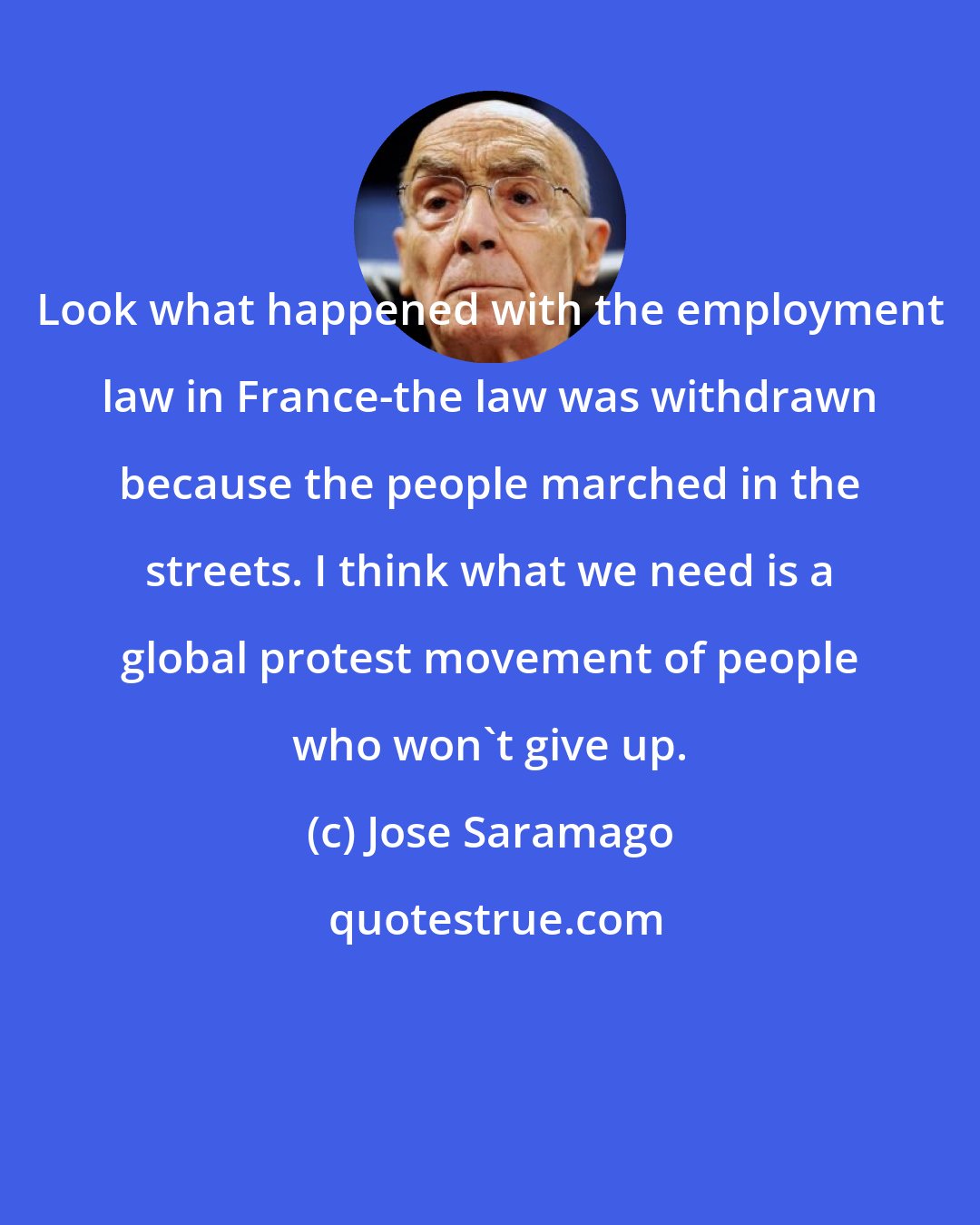 Jose Saramago: Look what happened with the employment law in France-the law was withdrawn because the people marched in the streets. I think what we need is a global protest movement of people who won't give up.