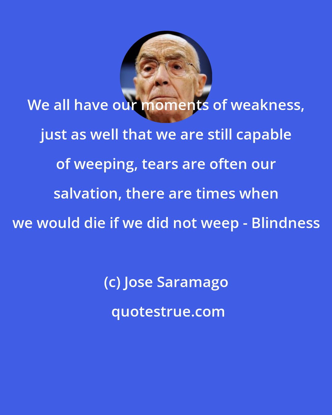 Jose Saramago: We all have our moments of weakness, just as well that we are still capable of weeping, tears are often our salvation, there are times when we would die if we did not weep - Blindness