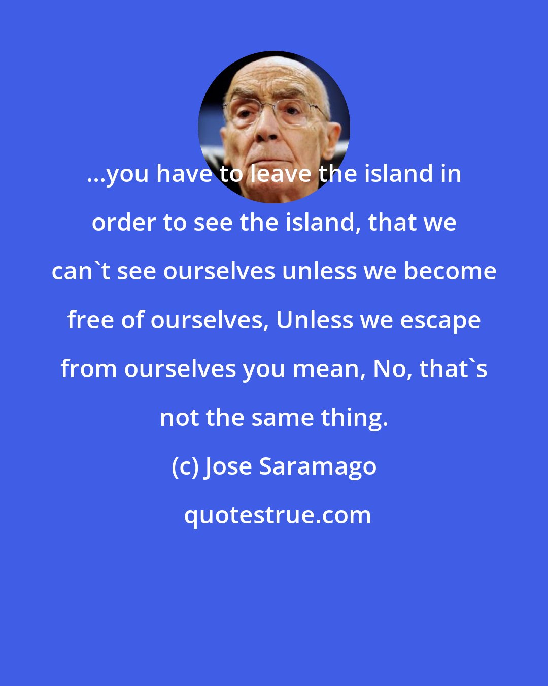 Jose Saramago: ...you have to leave the island in order to see the island, that we can't see ourselves unless we become free of ourselves, Unless we escape from ourselves you mean, No, that's not the same thing.
