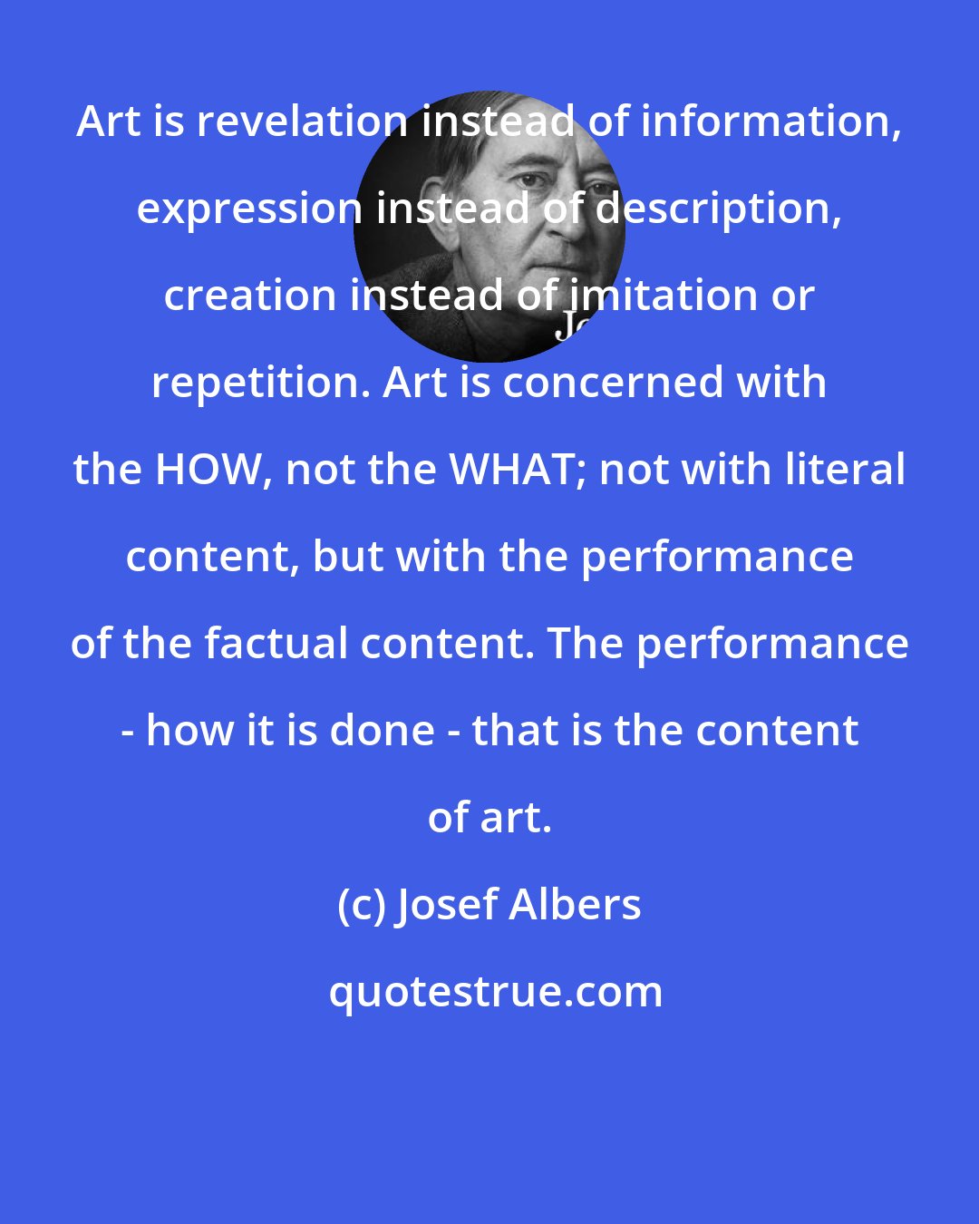 Josef Albers: Art is revelation instead of information, expression instead of description, creation instead of imitation or repetition. Art is concerned with the HOW, not the WHAT; not with literal content, but with the performance of the factual content. The performance - how it is done - that is the content of art.
