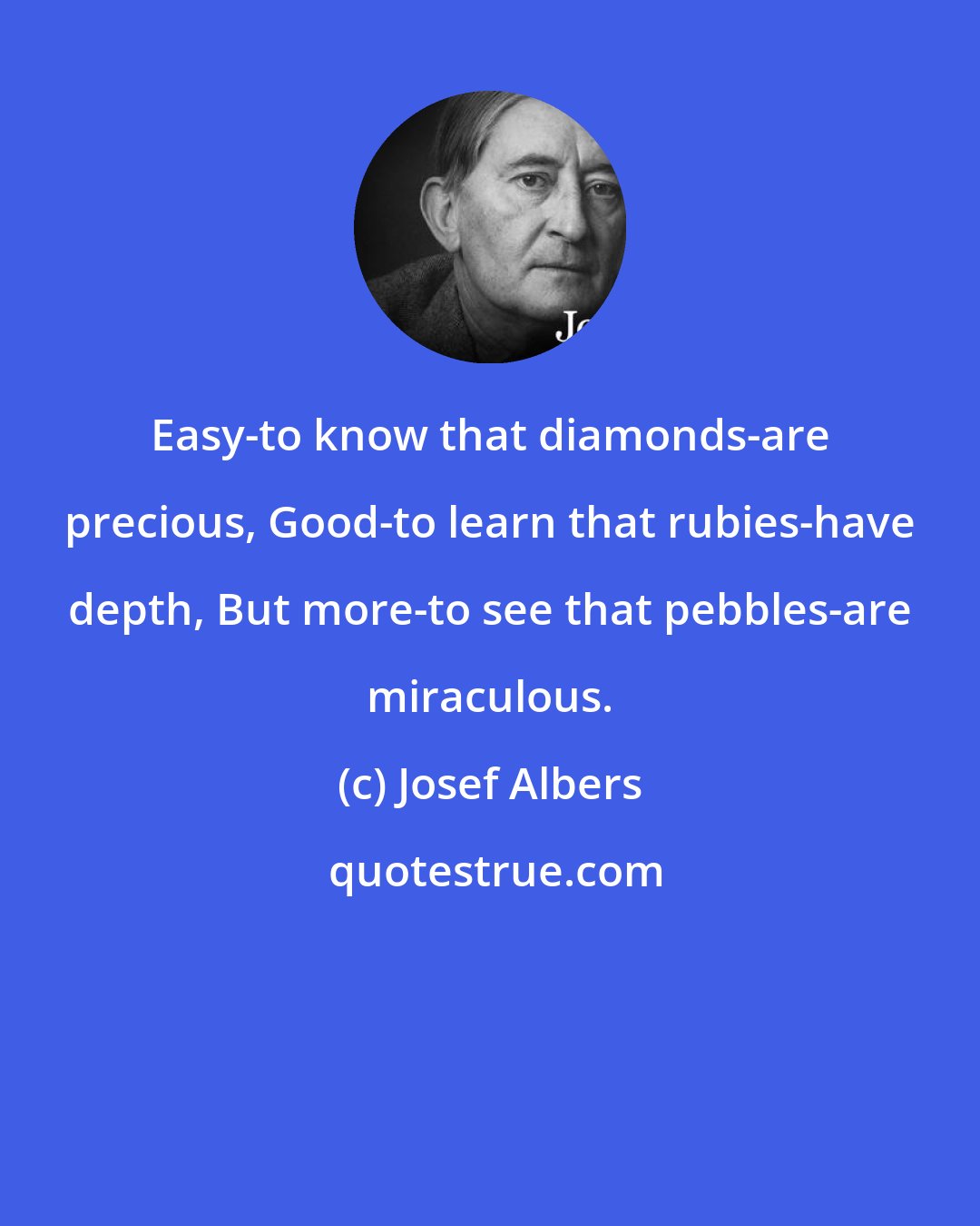 Josef Albers: Easy-to know that diamonds-are precious, Good-to learn that rubies-have depth, But more-to see that pebbles-are miraculous.