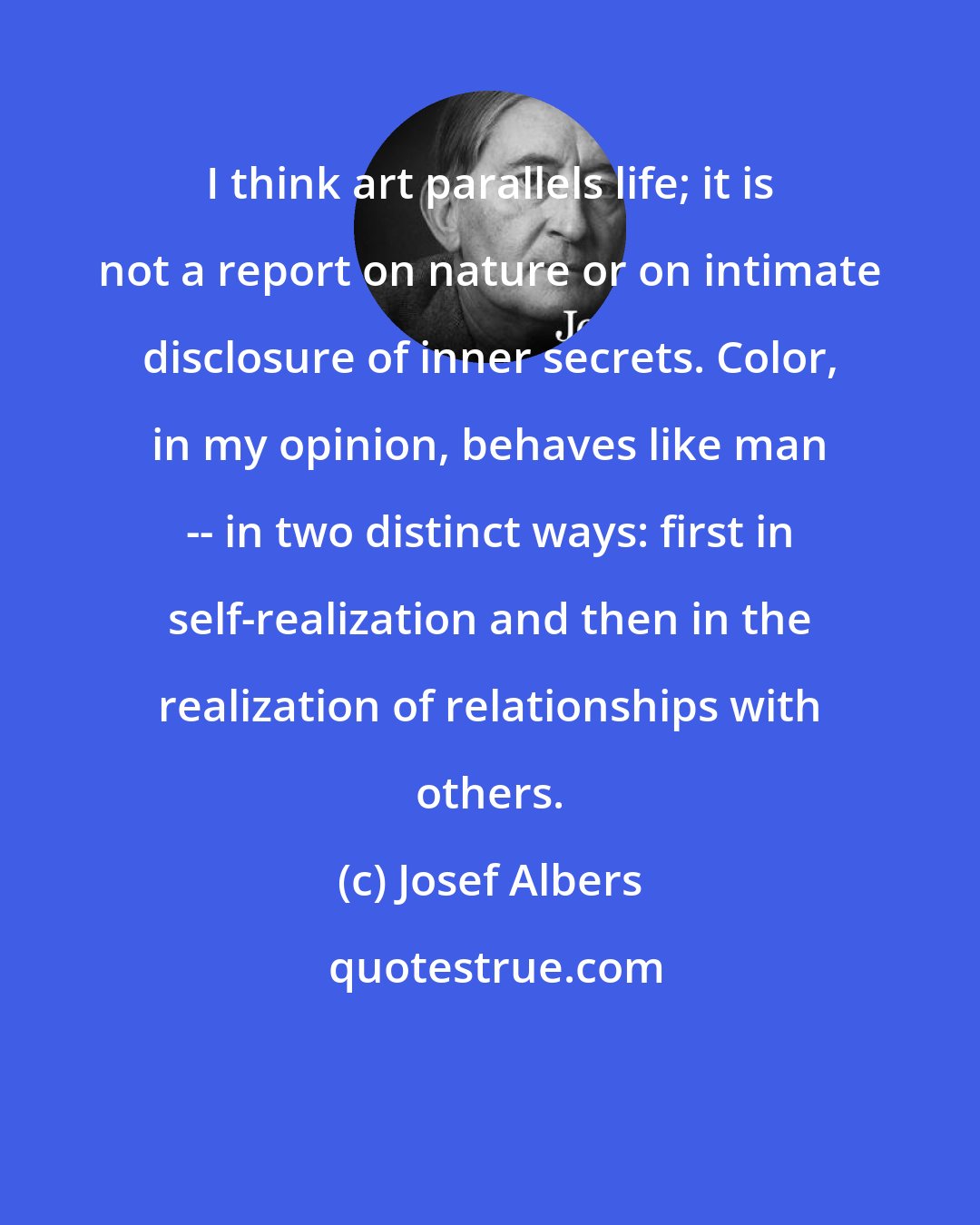 Josef Albers: I think art parallels life; it is not a report on nature or on intimate disclosure of inner secrets. Color, in my opinion, behaves like man -- in two distinct ways: first in self-realization and then in the realization of relationships with others.