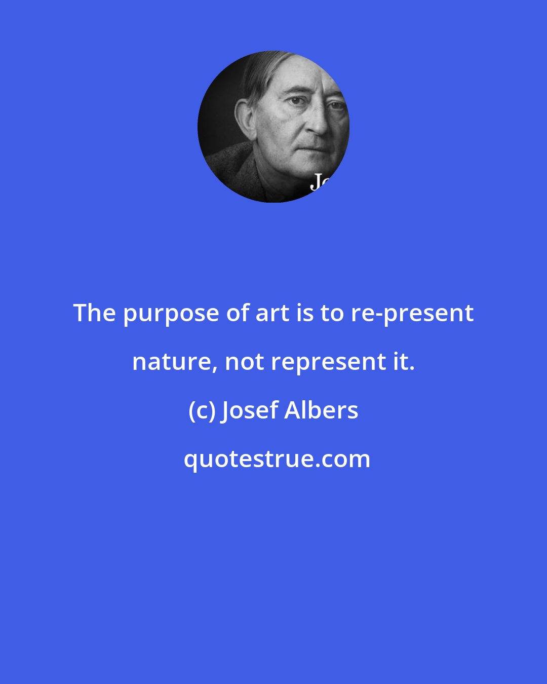 Josef Albers: The purpose of art is to re-present nature, not represent it.
