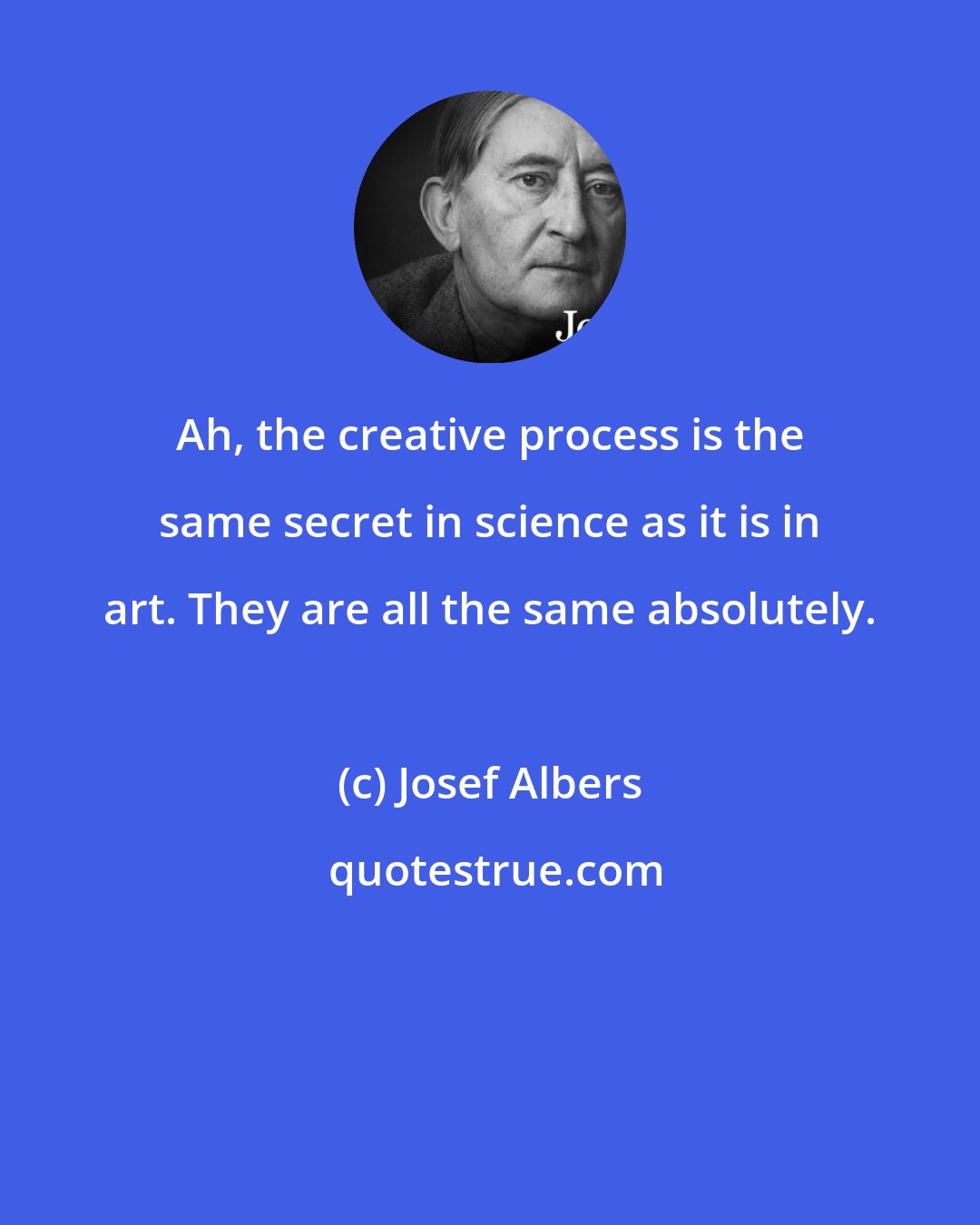Josef Albers: Ah, the creative process is the same secret in science as it is in art. They are all the same absolutely.