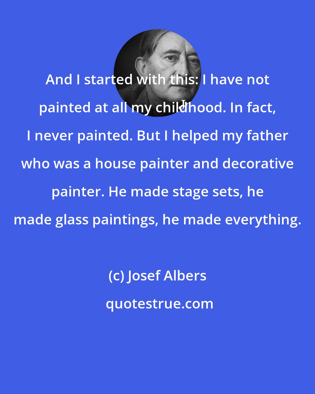 Josef Albers: And I started with this: I have not painted at all my childhood. In fact, I never painted. But I helped my father who was a house painter and decorative painter. He made stage sets, he made glass paintings, he made everything.