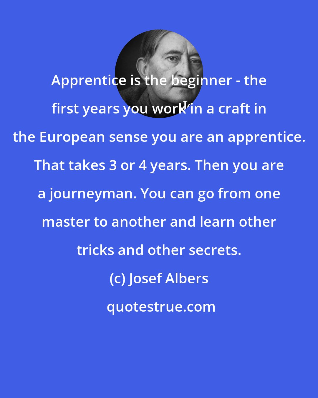 Josef Albers: Apprentice is the beginner - the first years you work in a craft in the European sense you are an apprentice. That takes 3 or 4 years. Then you are a journeyman. You can go from one master to another and learn other tricks and other secrets.