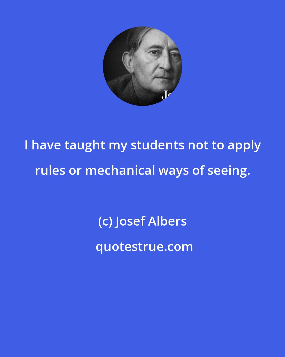 Josef Albers: I have taught my students not to apply rules or mechanical ways of seeing.