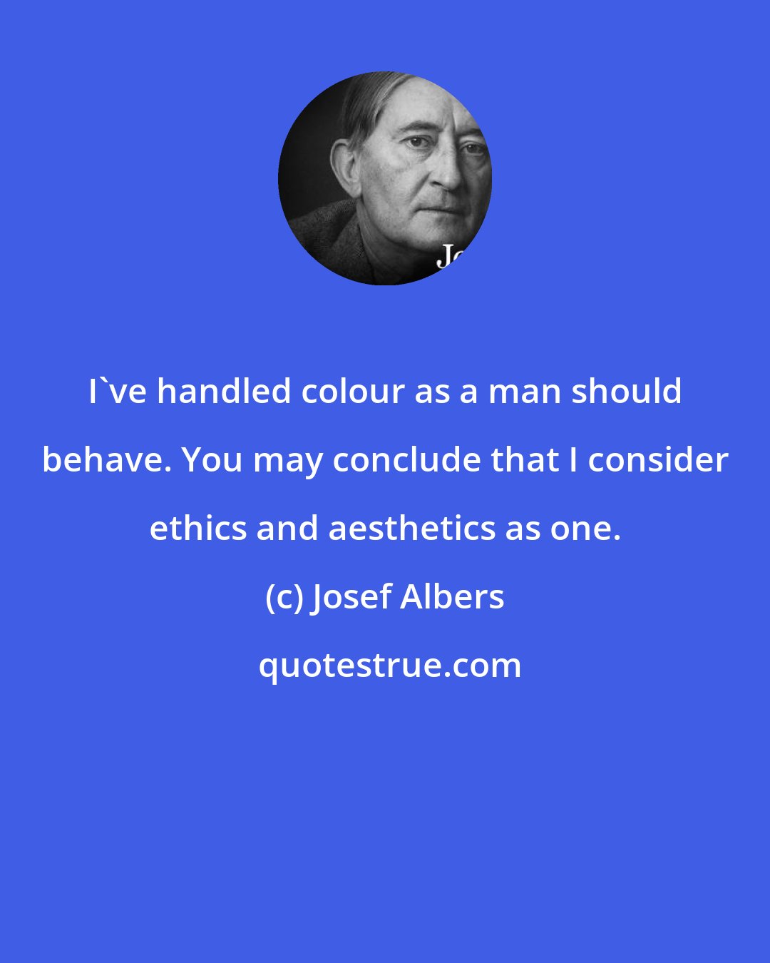 Josef Albers: I've handled colour as a man should behave. You may conclude that I consider ethics and aesthetics as one.