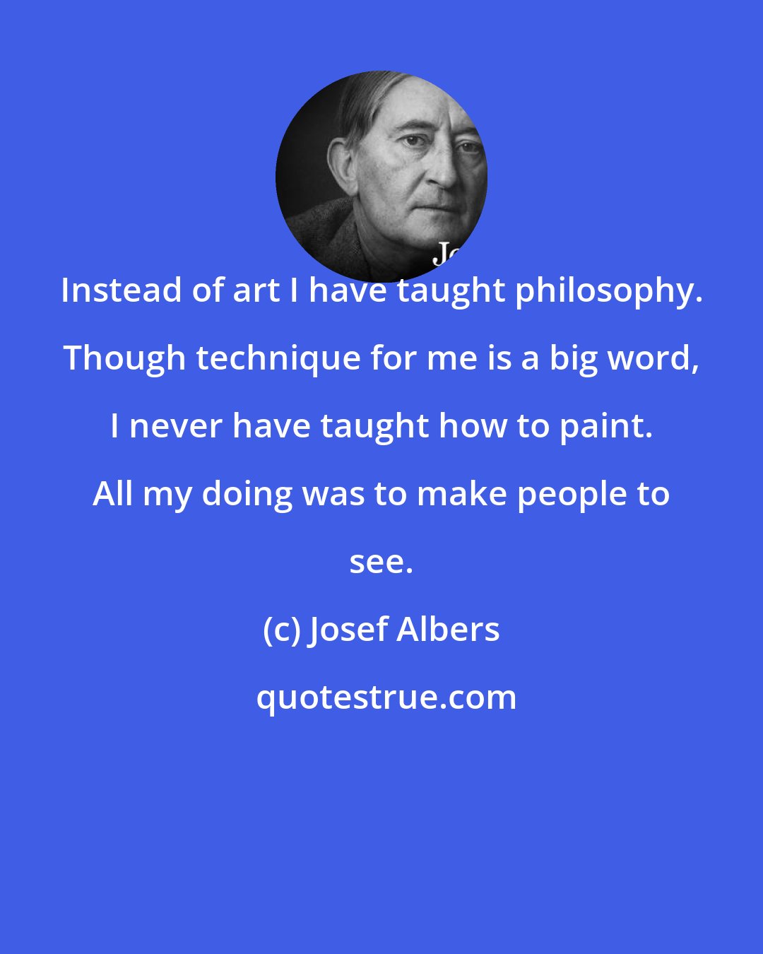 Josef Albers: Instead of art I have taught philosophy. Though technique for me is a big word, I never have taught how to paint. All my doing was to make people to see.