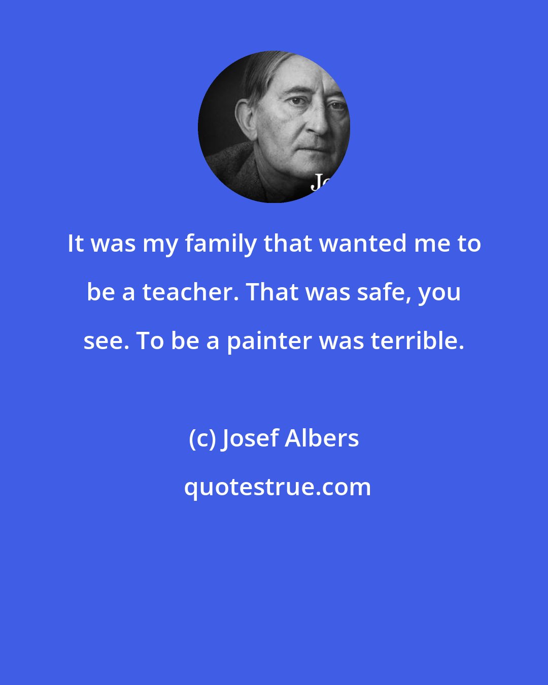 Josef Albers: It was my family that wanted me to be a teacher. That was safe, you see. To be a painter was terrible.