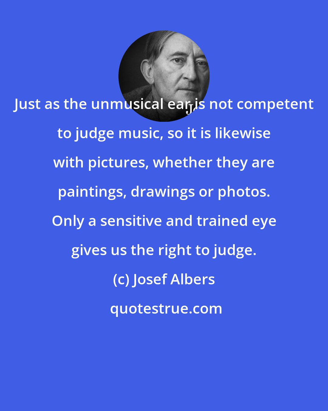 Josef Albers: Just as the unmusical ear is not competent to judge music, so it is likewise with pictures, whether they are paintings, drawings or photos. Only a sensitive and trained eye gives us the right to judge.