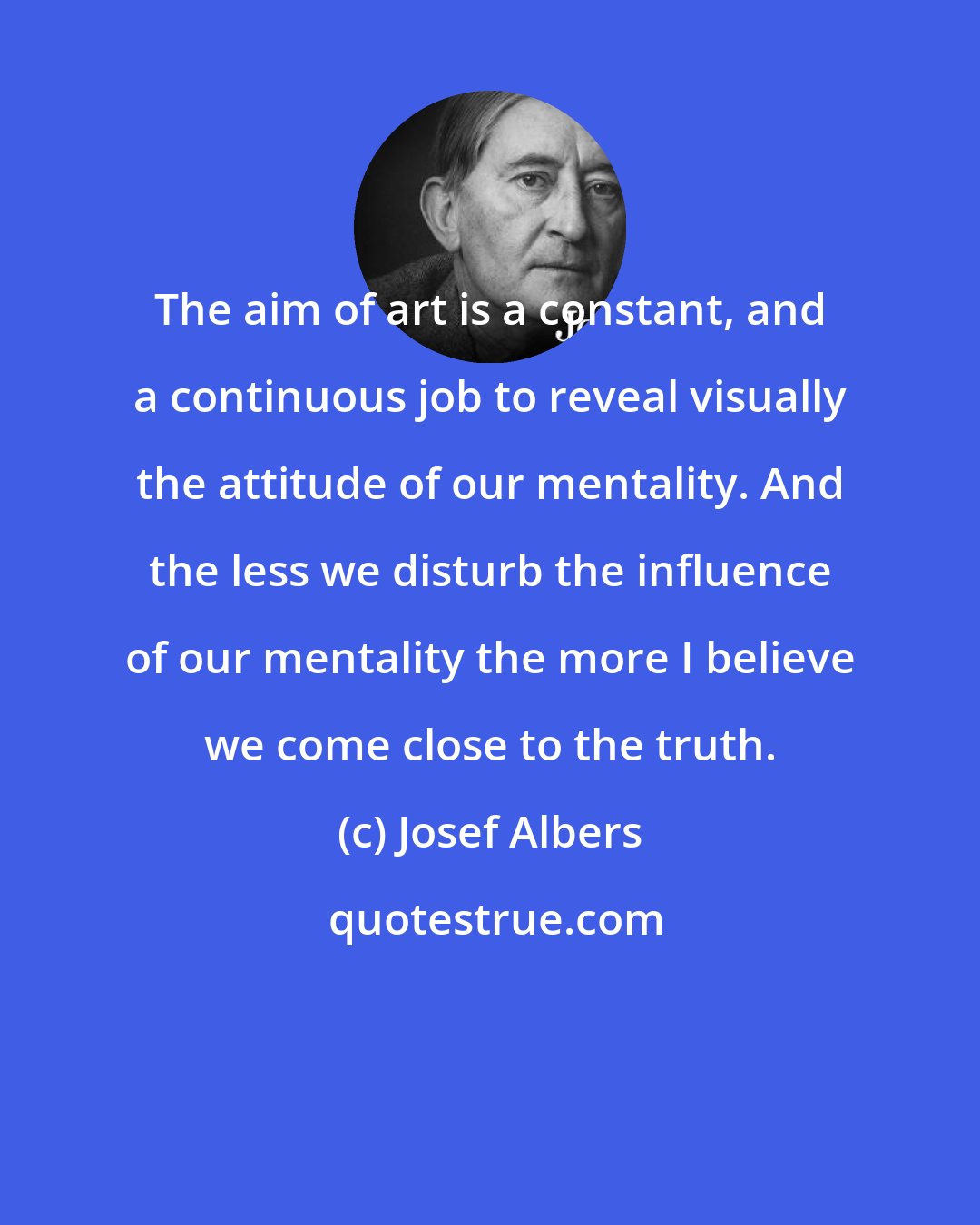 Josef Albers: The aim of art is a constant, and a continuous job to reveal visually the attitude of our mentality. And the less we disturb the influence of our mentality the more I believe we come close to the truth.