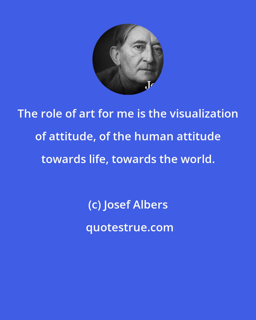 Josef Albers: The role of art for me is the visualization of attitude, of the human attitude towards life, towards the world.