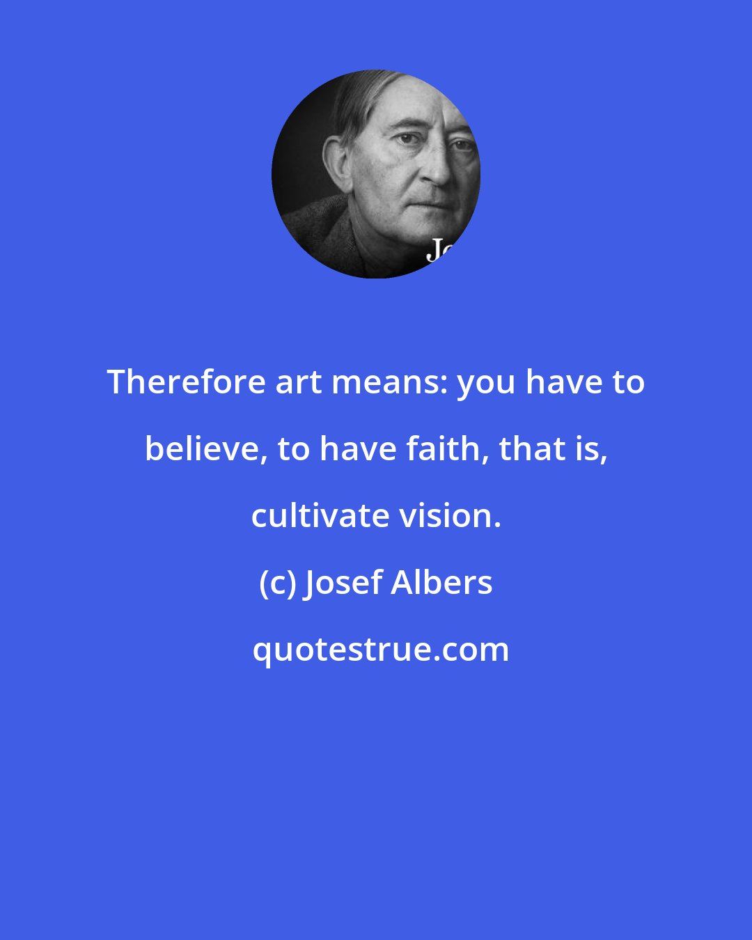 Josef Albers: Therefore art means: you have to believe, to have faith, that is, cultivate vision.