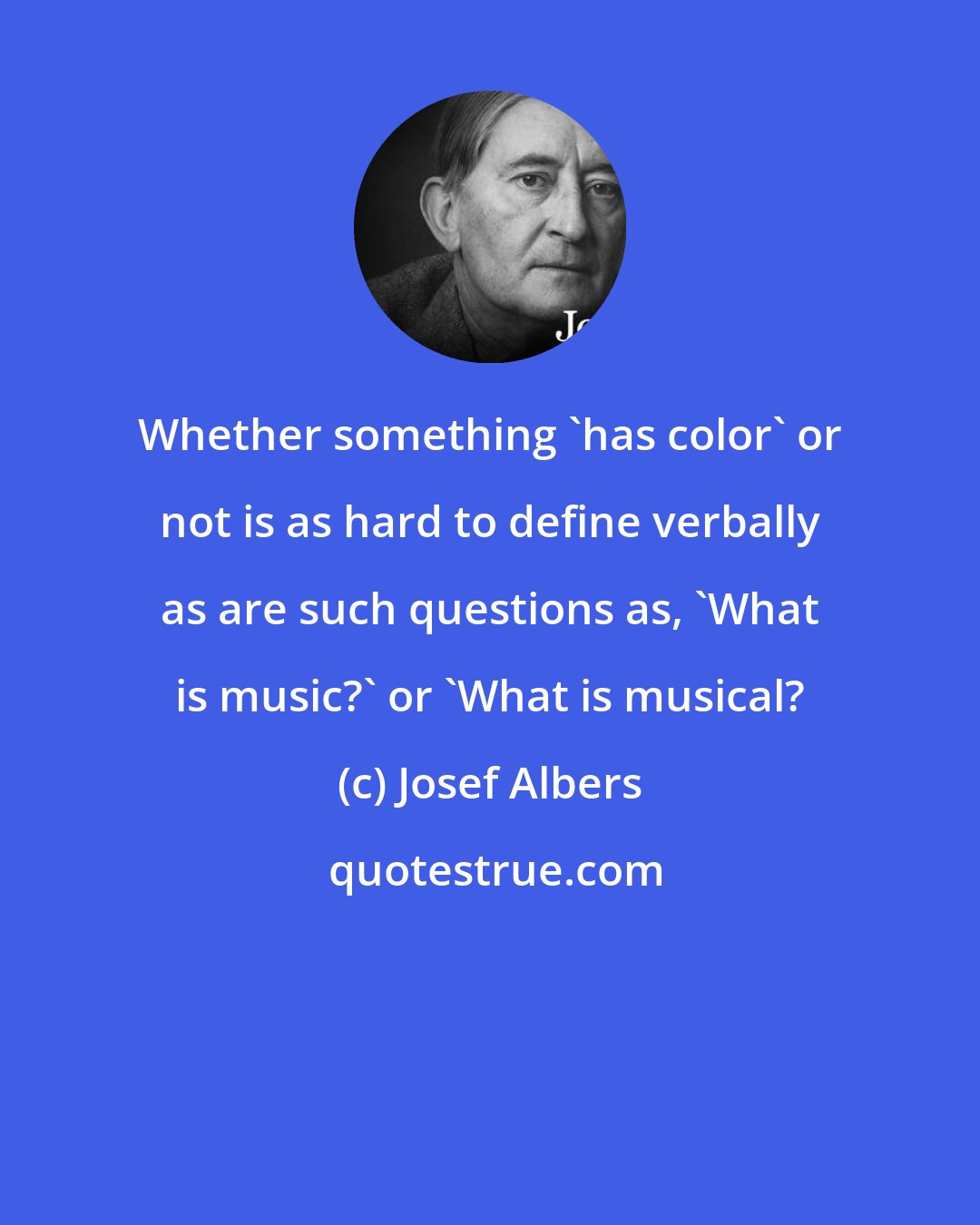 Josef Albers: Whether something 'has color' or not is as hard to define verbally as are such questions as, 'What is music?' or 'What is musical?
