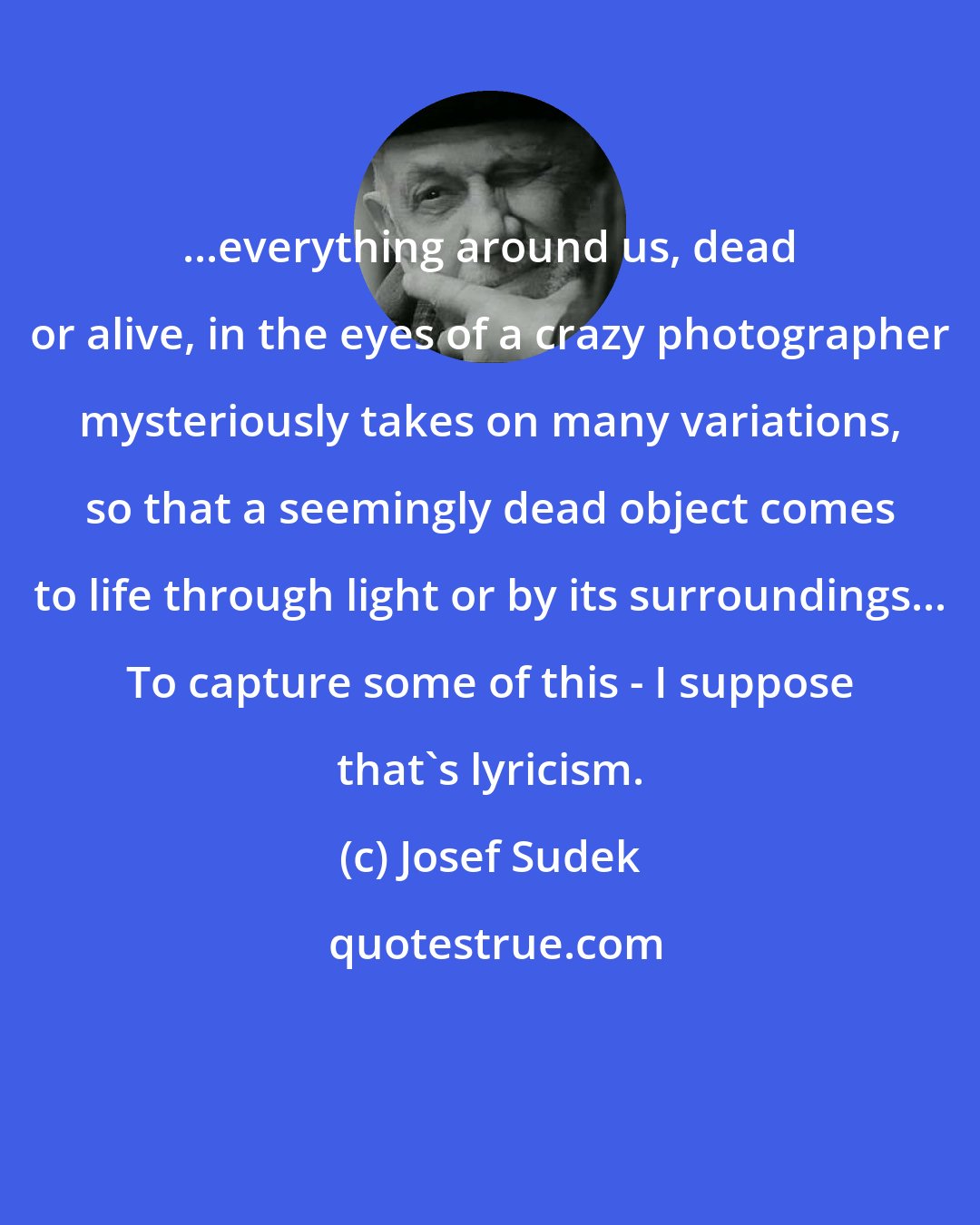 Josef Sudek: ...everything around us, dead or alive, in the eyes of a crazy photographer mysteriously takes on many variations, so that a seemingly dead object comes to life through light or by its surroundings... To capture some of this - I suppose that's lyricism.
