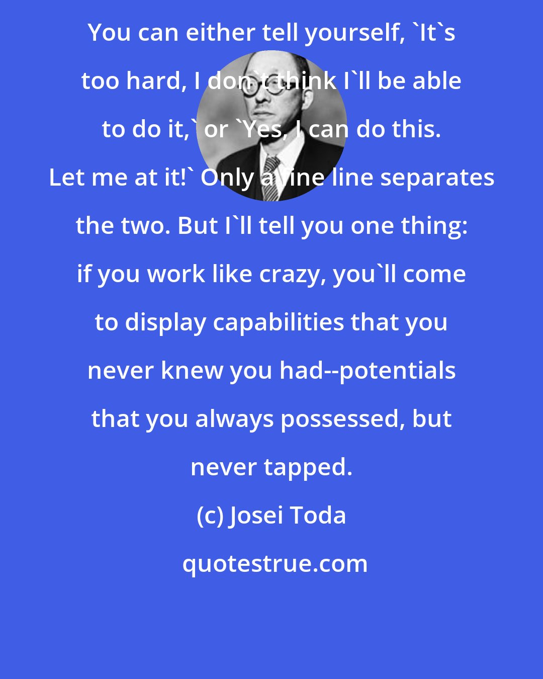 Josei Toda: You can either tell yourself, 'It's too hard, I don't think I'll be able to do it,' or 'Yes, I can do this. Let me at it!' Only a fine line separates the two. But I'll tell you one thing: if you work like crazy, you'll come to display capabilities that you never knew you had--potentials that you always possessed, but never tapped.