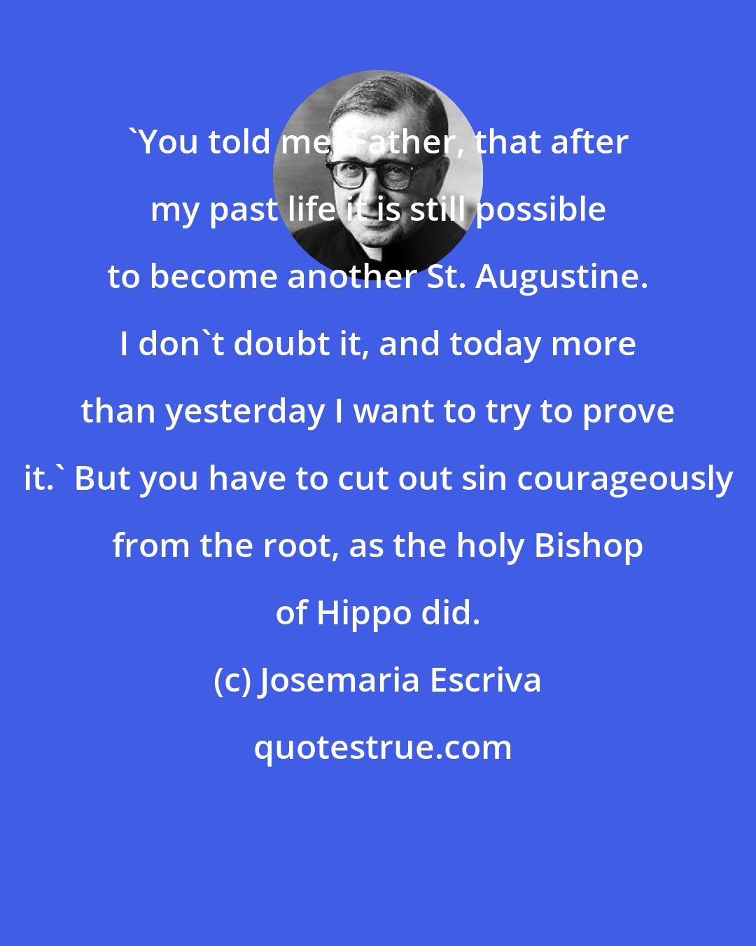 Josemaria Escriva: 'You told me, Father, that after my past life it is still possible to become another St. Augustine. I don't doubt it, and today more than yesterday I want to try to prove it.' But you have to cut out sin courageously from the root, as the holy Bishop of Hippo did.