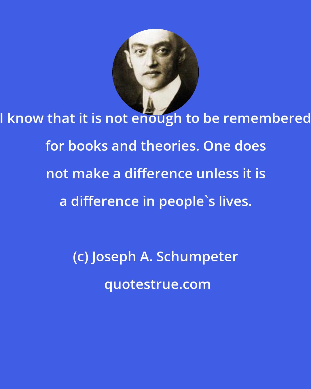 Joseph A. Schumpeter: I know that it is not enough to be remembered for books and theories. One does not make a difference unless it is a difference in people's lives.