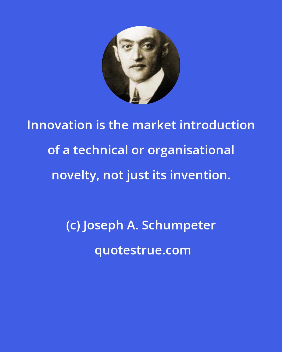 Joseph A. Schumpeter: Innovation is the market introduction of a technical or organisational novelty, not just its invention.