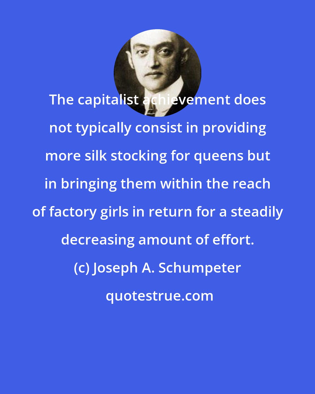 Joseph A. Schumpeter: The capitalist achievement does not typically consist in providing more silk stocking for queens but in bringing them within the reach of factory girls in return for a steadily decreasing amount of effort.