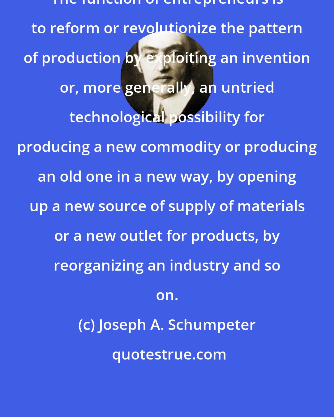 Joseph A. Schumpeter: The function of entrepreneurs is to reform or revolutionize the pattern of production by exploiting an invention or, more generally, an untried technological possibility for producing a new commodity or producing an old one in a new way, by opening up a new source of supply of materials or a new outlet for products, by reorganizing an industry and so on.