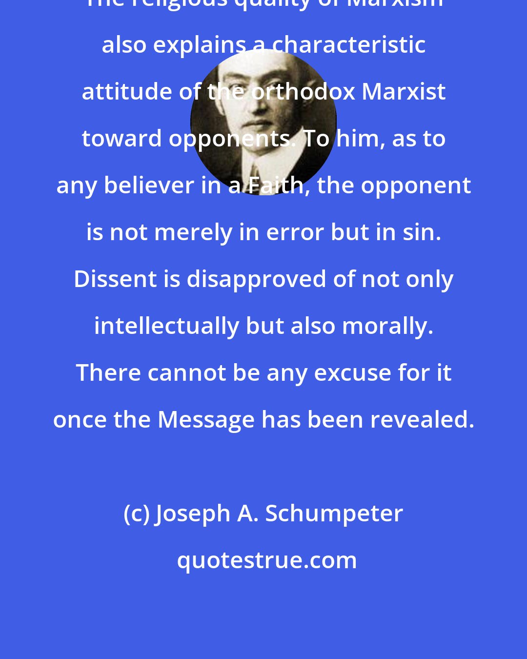 Joseph A. Schumpeter: The religious quality of Marxism also explains a characteristic attitude of the orthodox Marxist toward opponents. To him, as to any believer in a Faith, the opponent is not merely in error but in sin. Dissent is disapproved of not only intellectually but also morally. There cannot be any excuse for it once the Message has been revealed.