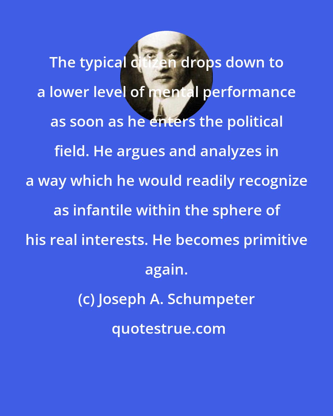 Joseph A. Schumpeter: The typical citizen drops down to a lower level of mental performance as soon as he enters the political field. He argues and analyzes in a way which he would readily recognize as infantile within the sphere of his real interests. He becomes primitive again.