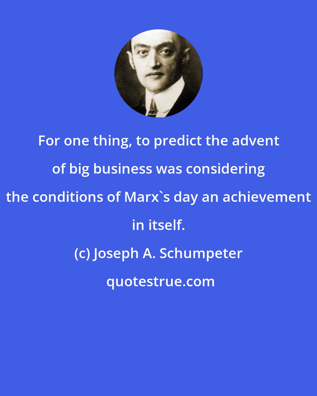 Joseph A. Schumpeter: For one thing, to predict the advent of big business was considering the conditions of Marx's day an achievement in itself.