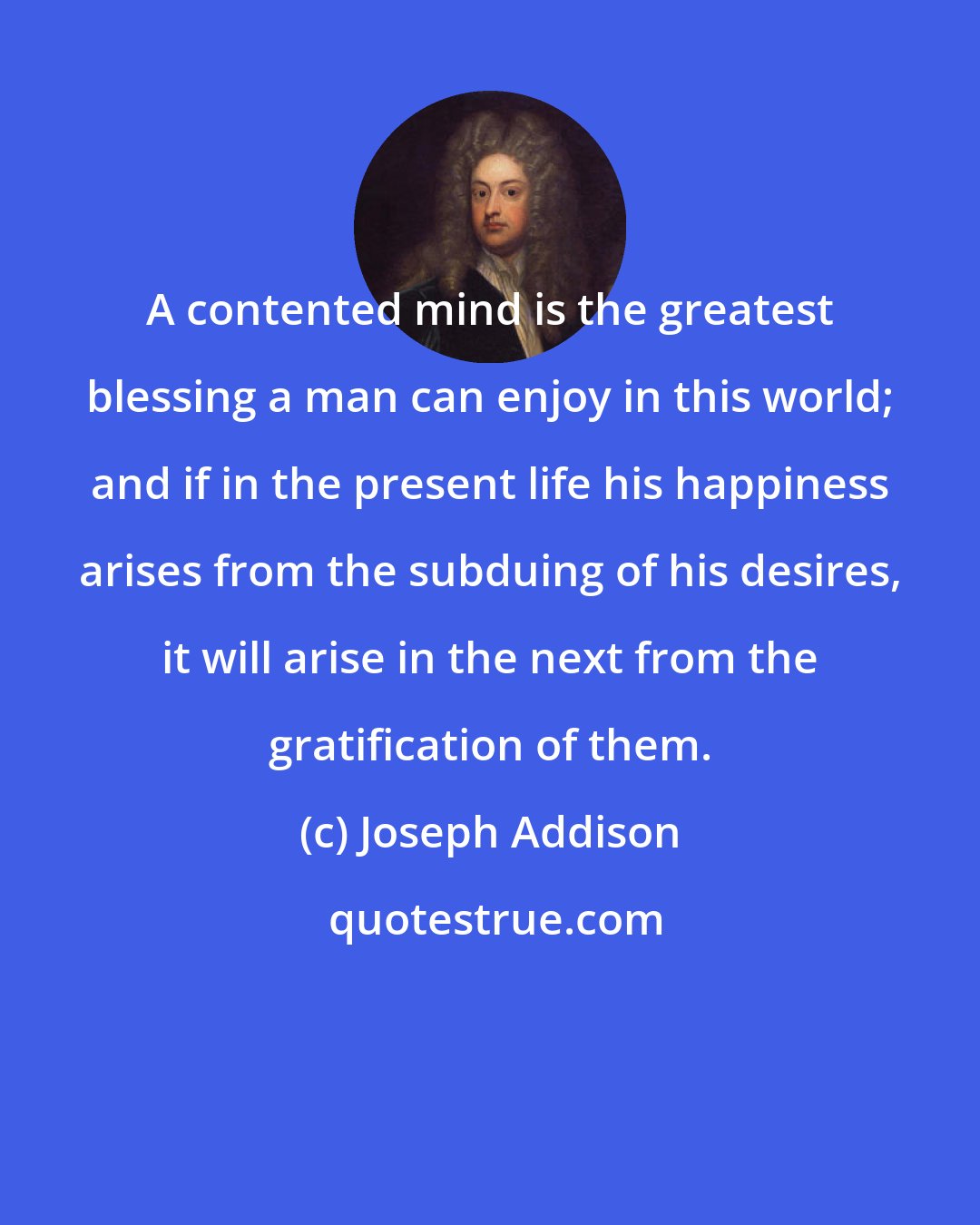 Joseph Addison: A contented mind is the greatest blessing a man can enjoy in this world; and if in the present life his happiness arises from the subduing of his desires, it will arise in the next from the gratification of them.