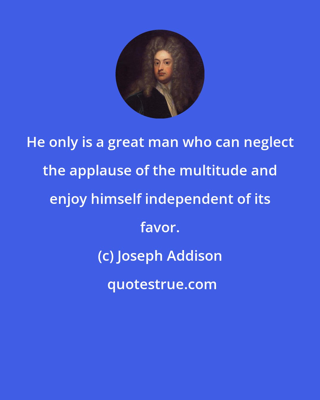 Joseph Addison: He only is a great man who can neglect the applause of the multitude and enjoy himself independent of its favor.