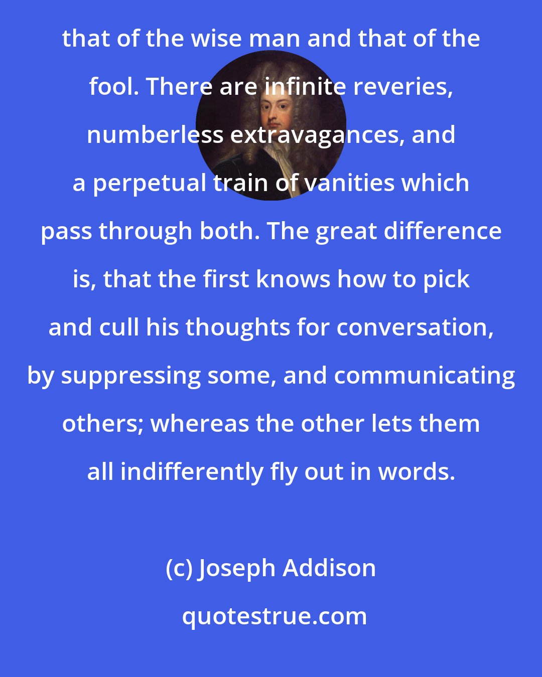 Joseph Addison: I Have often thought if the minds of men were laid open, we should see but little difference between that of the wise man and that of the fool. There are infinite reveries, numberless extravagances, and a perpetual train of vanities which pass through both. The great difference is, that the first knows how to pick and cull his thoughts for conversation, by suppressing some, and communicating others; whereas the other lets them all indifferently fly out in words.