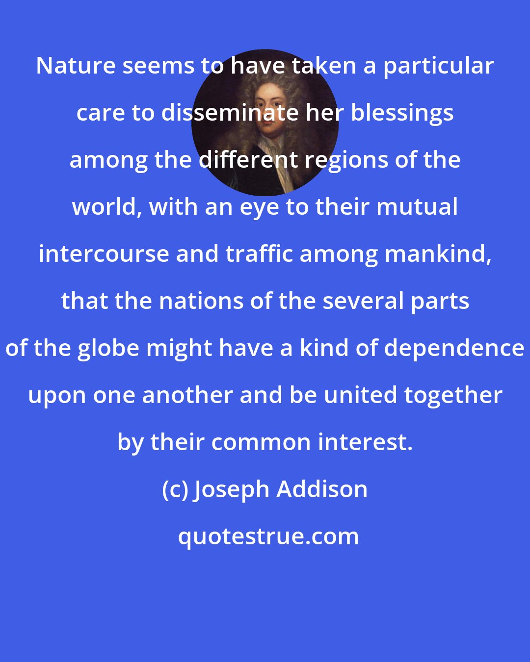 Joseph Addison: Nature seems to have taken a particular care to disseminate her blessings among the different regions of the world, with an eye to their mutual intercourse and traffic among mankind, that the nations of the several parts of the globe might have a kind of dependence upon one another and be united together by their common interest.