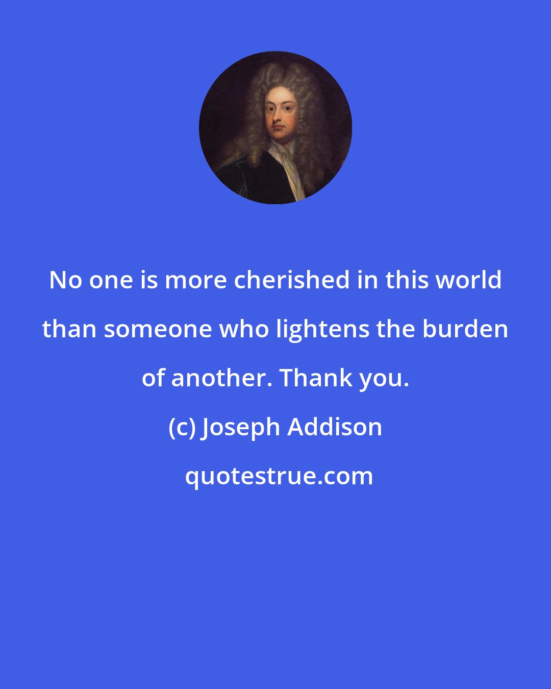 Joseph Addison: No one is more cherished in this world than someone who lightens the burden of another. Thank you.