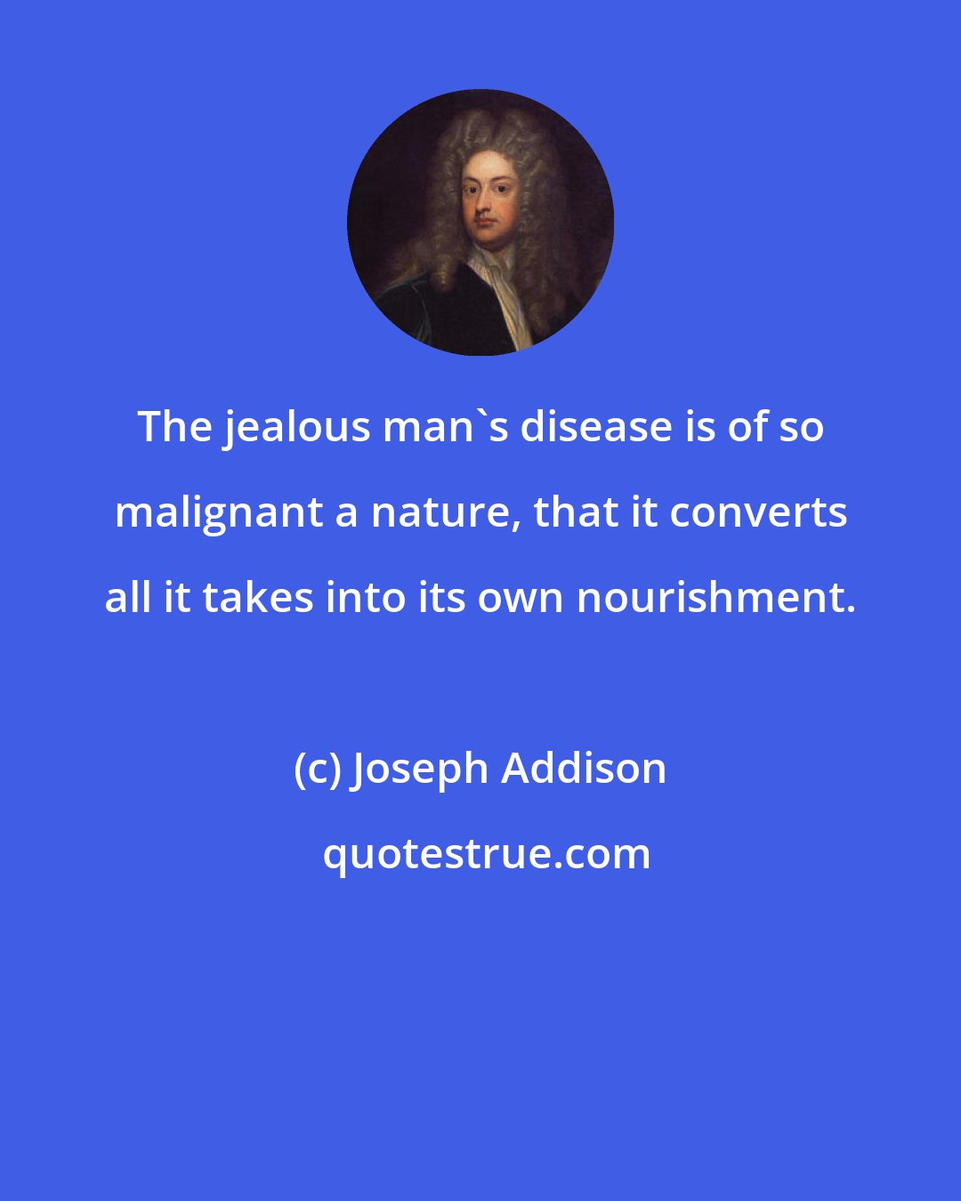 Joseph Addison: The jealous man's disease is of so malignant a nature, that it converts all it takes into its own nourishment.