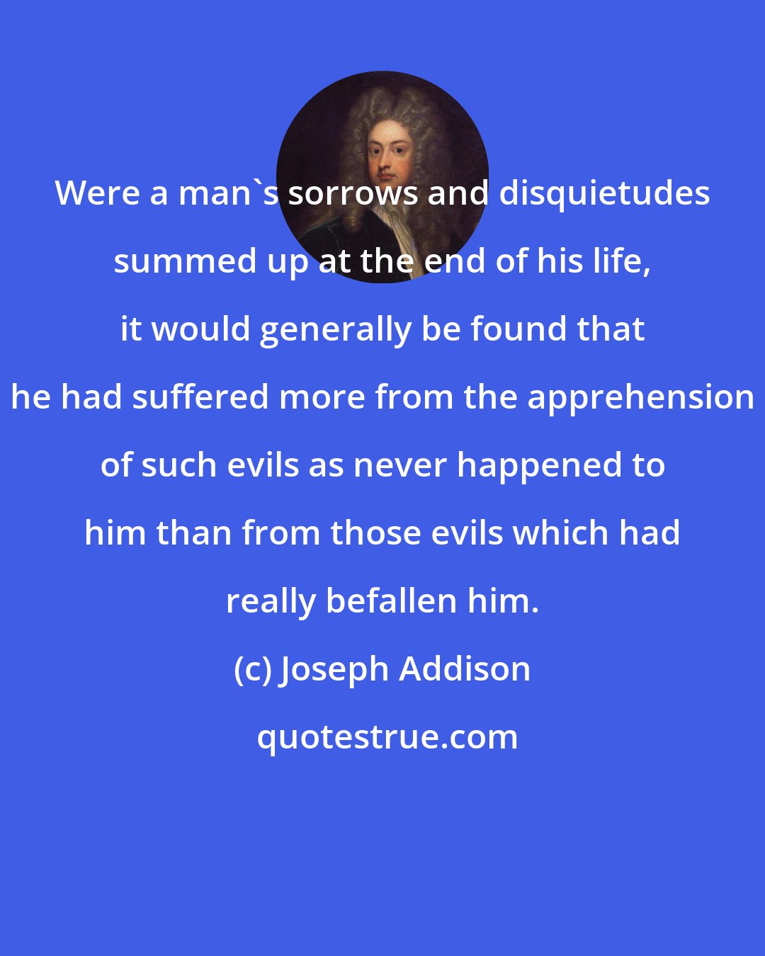 Joseph Addison: Were a man's sorrows and disquietudes summed up at the end of his life, it would generally be found that he had suffered more from the apprehension of such evils as never happened to him than from those evils which had really befallen him.