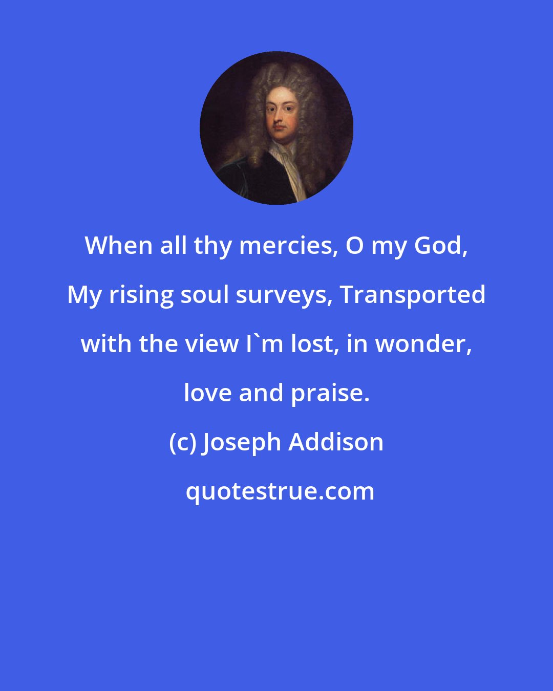 Joseph Addison: When all thy mercies, O my God, My rising soul surveys, Transported with the view I'm lost, in wonder, love and praise.