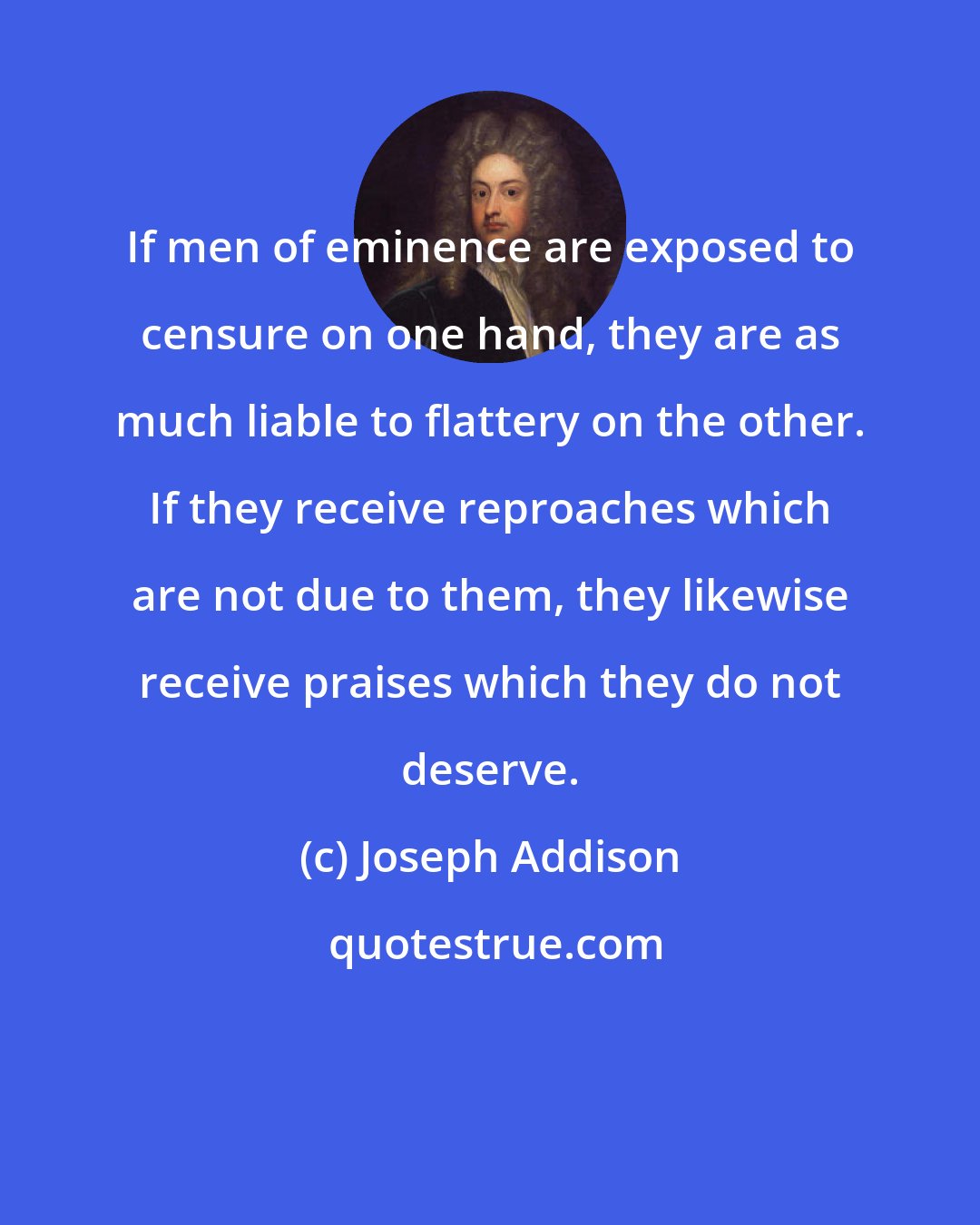 Joseph Addison: If men of eminence are exposed to censure on one hand, they are as much liable to flattery on the other. If they receive reproaches which are not due to them, they likewise receive praises which they do not deserve.