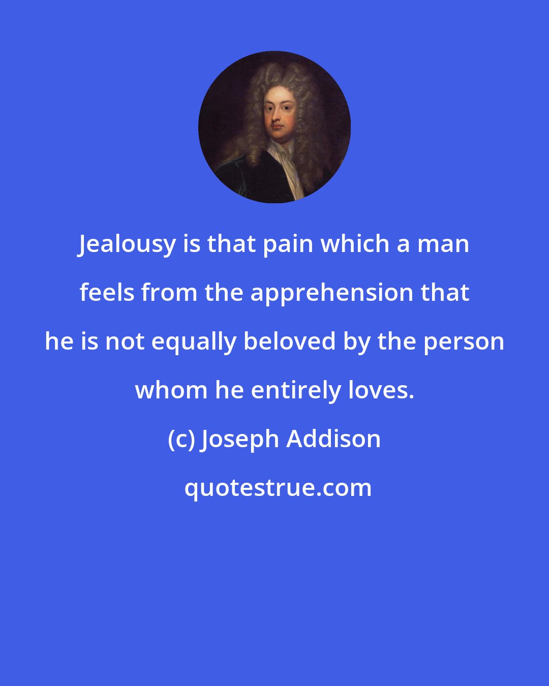 Joseph Addison: Jealousy is that pain which a man feels from the apprehension that he is not equally beloved by the person whom he entirely loves.