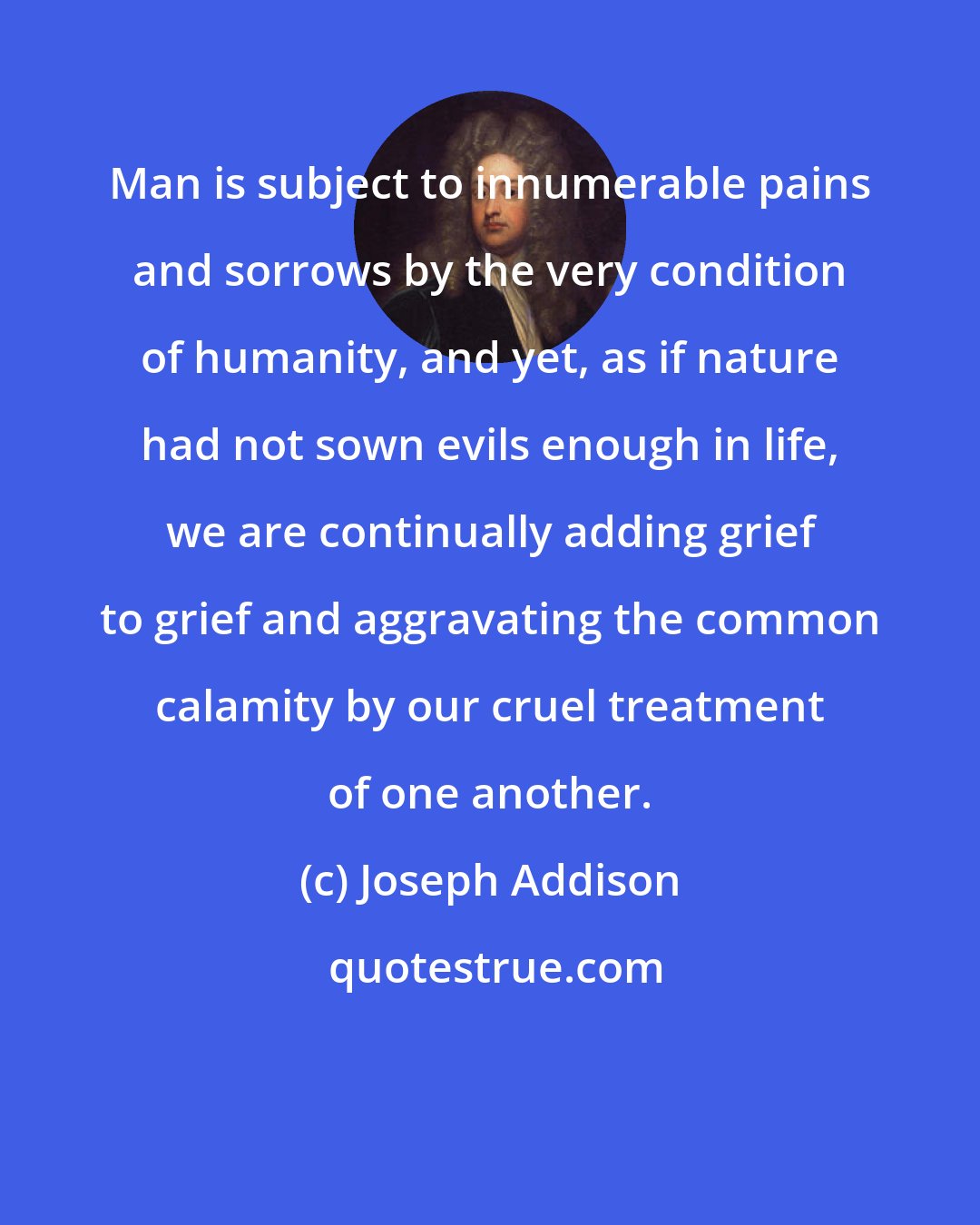 Joseph Addison: Man is subject to innumerable pains and sorrows by the very condition of humanity, and yet, as if nature had not sown evils enough in life, we are continually adding grief to grief and aggravating the common calamity by our cruel treatment of one another.