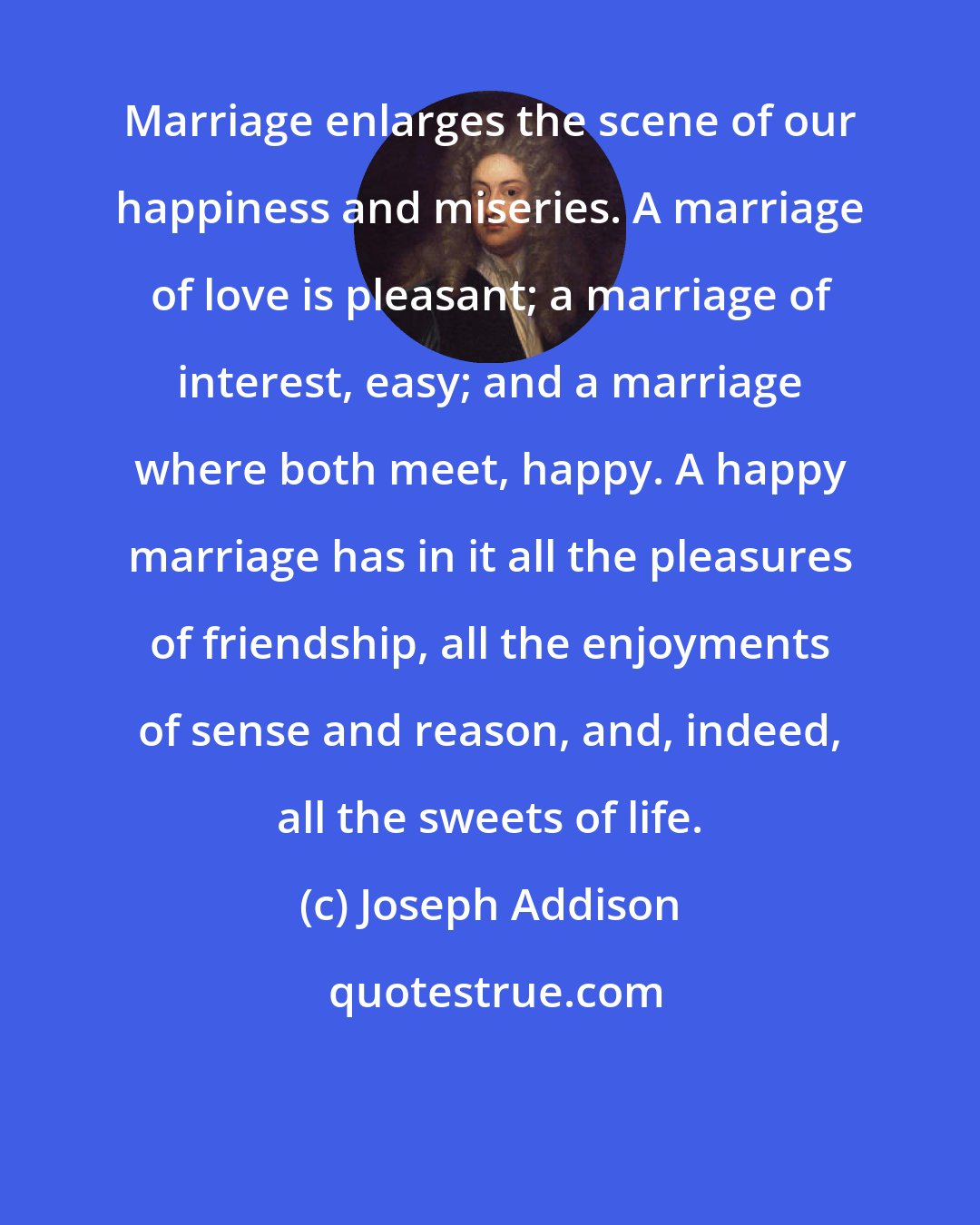 Joseph Addison: Marriage enlarges the scene of our happiness and miseries. A marriage of love is pleasant; a marriage of interest, easy; and a marriage where both meet, happy. A happy marriage has in it all the pleasures of friendship, all the enjoyments of sense and reason, and, indeed, all the sweets of life.