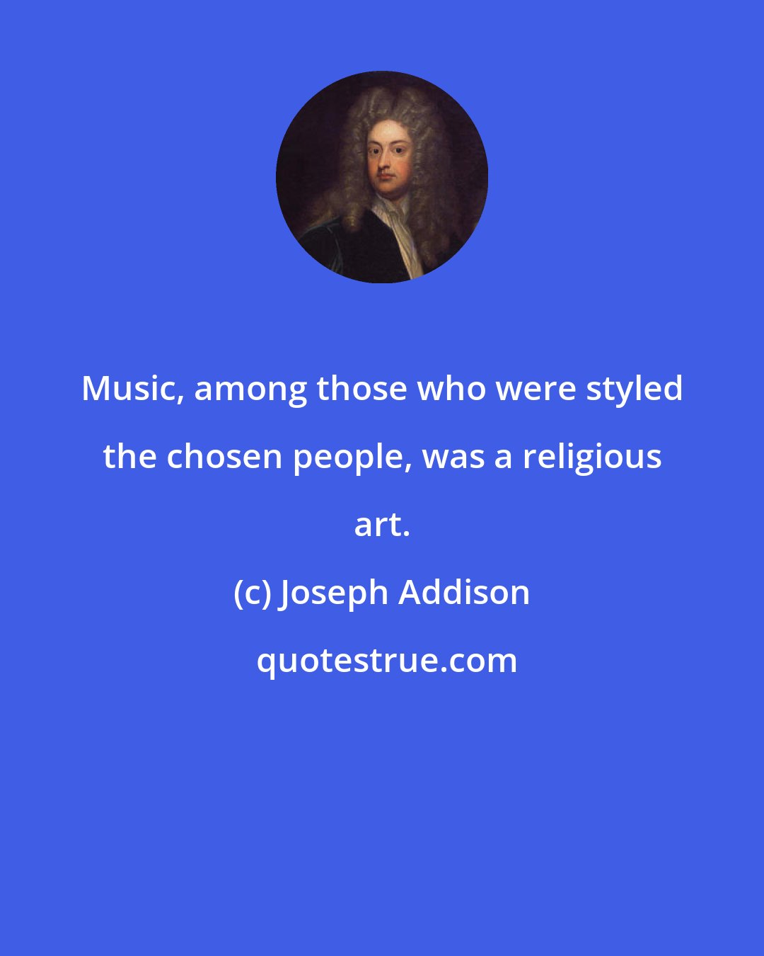 Joseph Addison: Music, among those who were styled the chosen people, was a religious art.